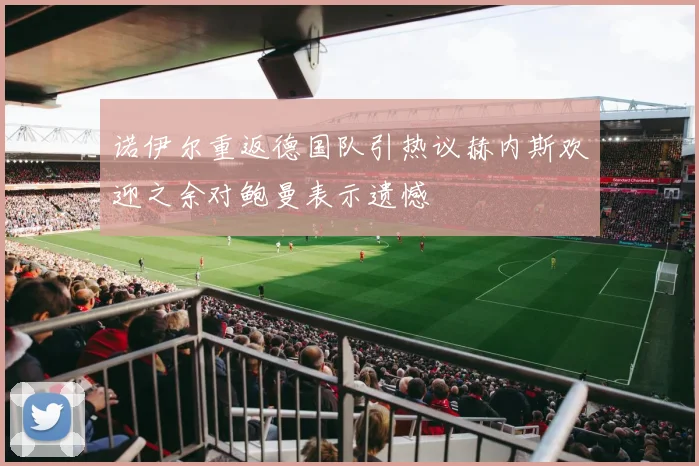诺伊尔重返德国队引热议赫内斯欢迎之余对鲍曼表示遗憾