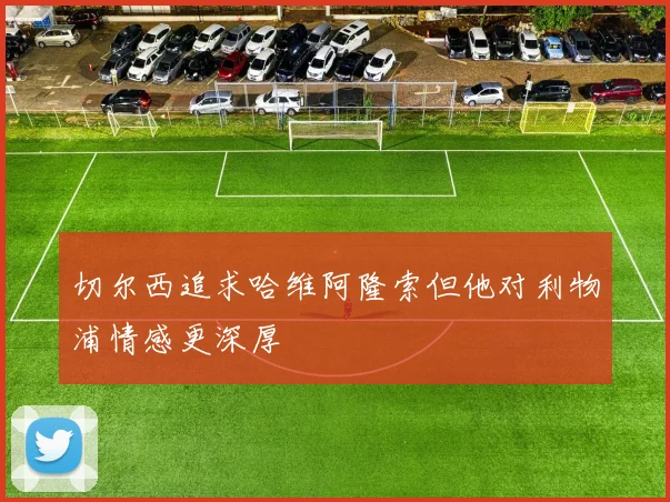 切尔西追求哈维阿隆索但他对利物浦情感更深厚