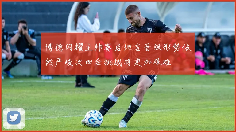 博德闪耀主帅赛后坦言晋级形势依然严峻次回合挑战将更加艰难