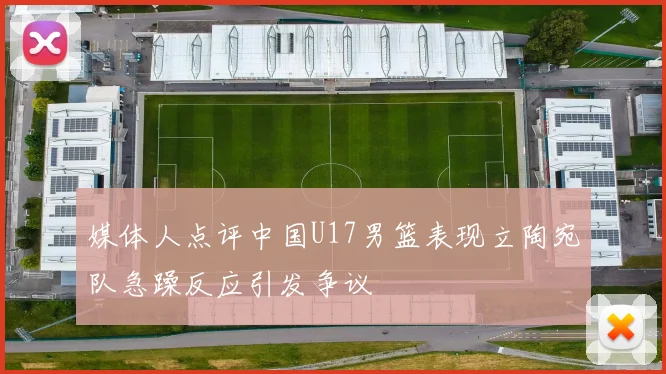 媒体人点评中国U17男篮表现立陶宛队急躁反应引发争议