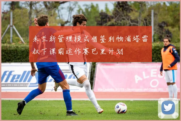 米兰新管理模式借鉴利物浦塔雷囧叔下课前运作赛巴里计划