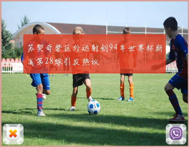 苏契奇禁区外远射创94年世界杯新高第28球引发热议