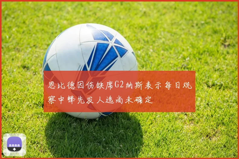 恩比德因伤缺席G2纳斯表示每日观察中锋先发人选尚未确定