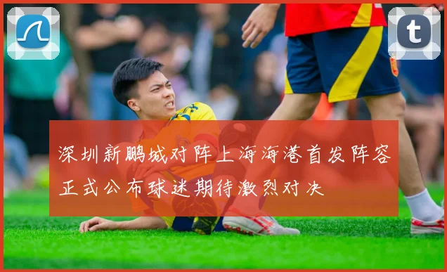 深圳新鹏城对阵上海海港首发阵容正式公布球迷期待激烈对决