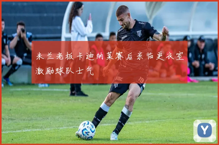 米兰老板卡迪纳莱赛后亲临更衣室激励球队士气