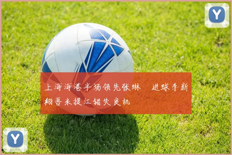 上海海港半场领先张琳芃进球李新翔吾米提江错失良机