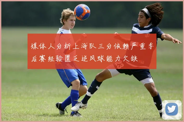 媒体人分析上海队三分依赖严重季后赛经验匮乏逆风球能力欠缺