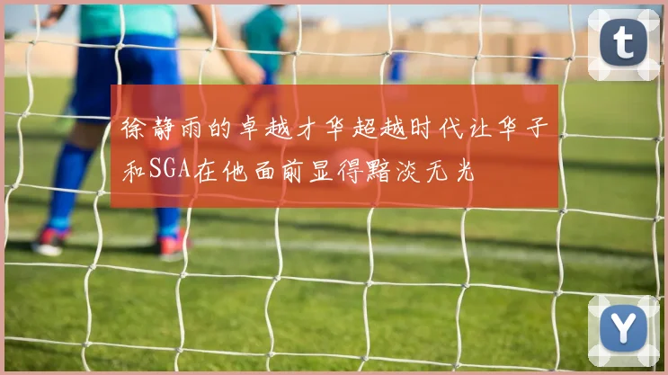 徐静雨的卓越才华超越时代让华子和SGA在他面前显得黯淡无光