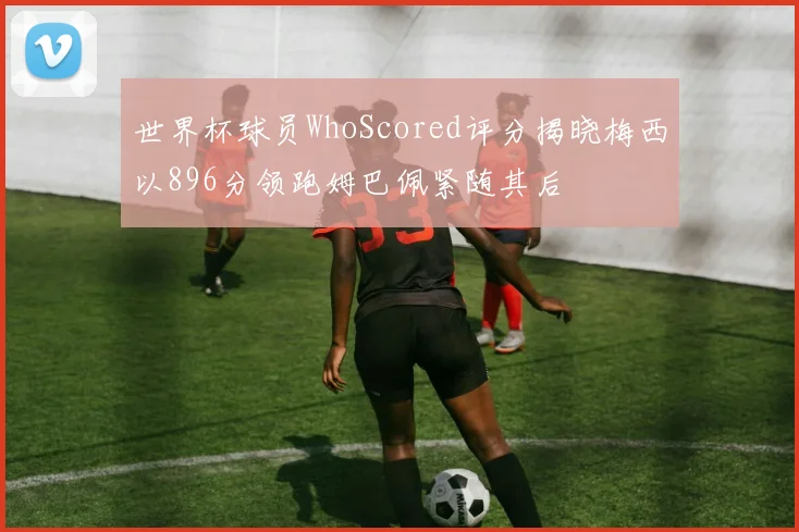世界杯球员WhoScored评分揭晓梅西以896分领跑姆巴佩紧随其后