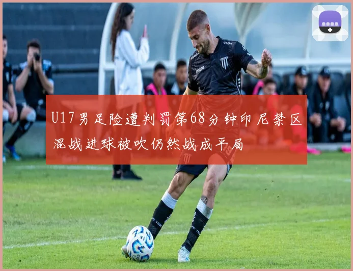 U17男足险遭判罚第68分钟印尼禁区混战进球被吹仍然战成平局