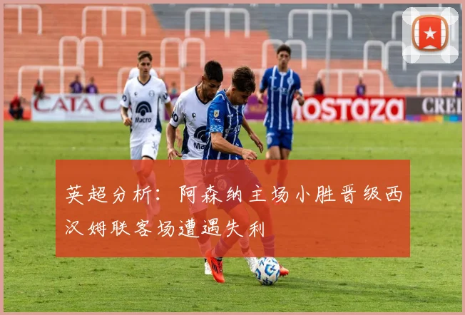 英超分析：阿森纳主场小胜晋级西汉姆联客场遭遇失利