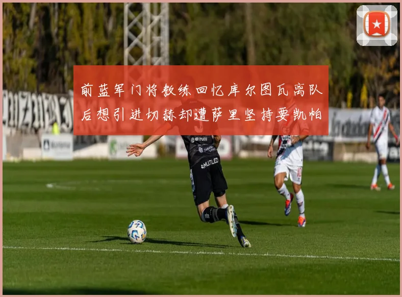 前蓝军门将教练回忆库尔图瓦离队后想引进切赫却遭萨里坚持要凯帕