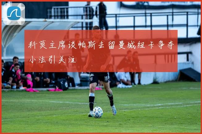 科莫主席谈帕斯去留曼城纽卡争夺小法引关注