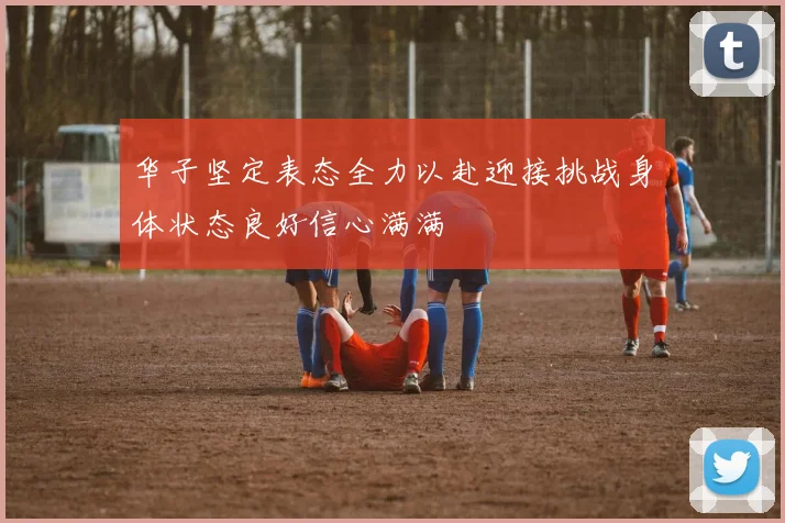 华子坚定表态全力以赴迎接挑战身体状态良好信心满满