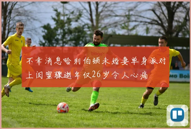不幸消息哈利伯顿未婚妻单身派对上闺蜜骤逝年仅26岁令人心痛