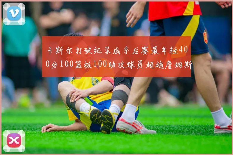 卡斯尔打破纪录成季后赛最年轻400分100篮板100助攻球员超越詹姆斯荣耀时刻