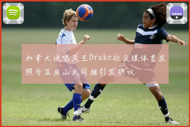 加拿大说唱天王Drake社交媒体首发照与亚历山大同框引发热议
