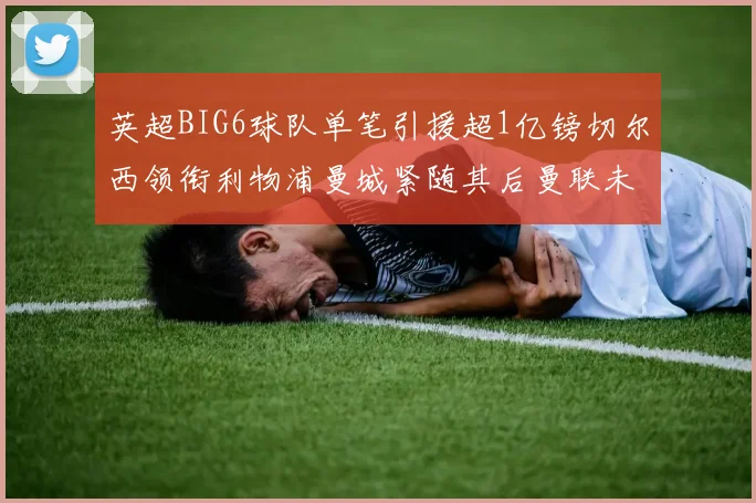 英超BIG6球队单笔引援超1亿镑切尔西领衔利物浦曼城紧随其后曼联未有动作
